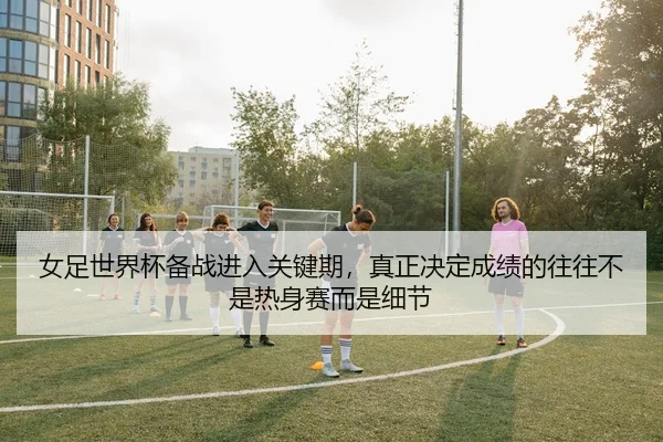 女足世界杯备战进入关键期，真正决定成绩的往往不是热身赛而是细节